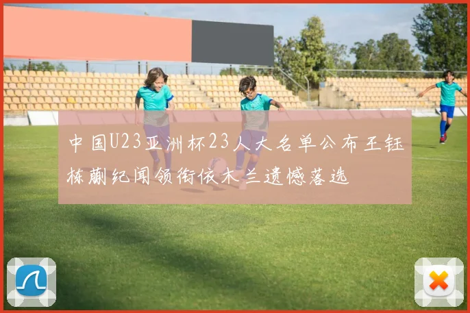 中国U23亚洲杯23人大名单公布王钰栋蒯纪闻领衔依木兰遗憾落选