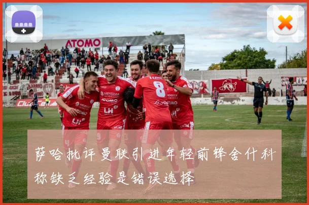 萨哈批评曼联引进年轻前锋舍什科称缺乏经验是错误选择