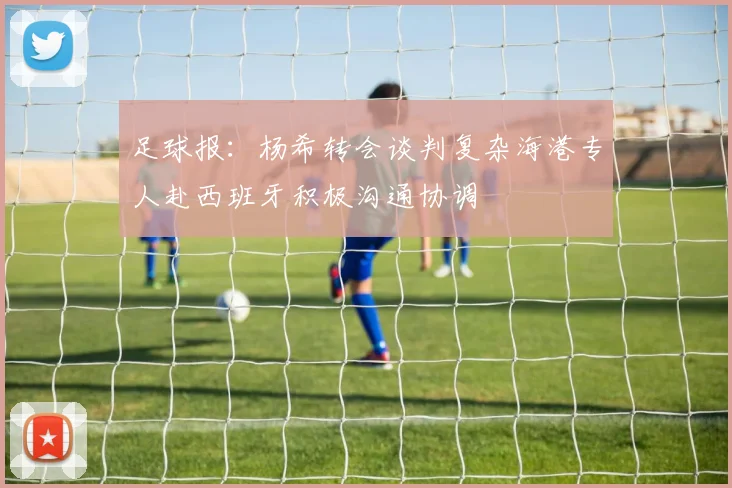 足球报：杨希转会谈判复杂海港专人赴西班牙积极沟通协调