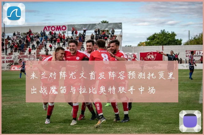 米兰对阵尤文首发阵容预测托莫里出战魔笛与拉比奥特联手中场