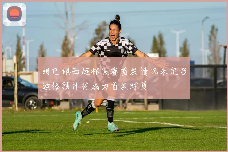 姆巴佩西超杯决赛首发情况未定吕迪格预计将成为首发球员